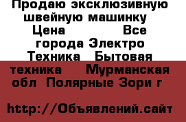 Продаю эксклюзивную швейную машинку › Цена ­ 13 900 - Все города Электро-Техника » Бытовая техника   . Мурманская обл.,Полярные Зори г.